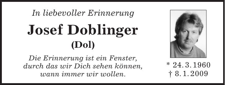 * 24. 3. 1960 + 8. 1. 2009In liebevoller Erinnerung Josef Doblinger (Dol) Die Erinnerung ist ein Fenster, durch das wir Dich sehen können, wann immer wir wollen.* 24. 3. 1960 + 8. 1. 2009IN MEMORIAM Josef Doblinger (Dol) Sterben ist kein ewiges getrennt werden; es gibt ein Wiedersehen an einem helleren Tag. (Michael Faulhaber)