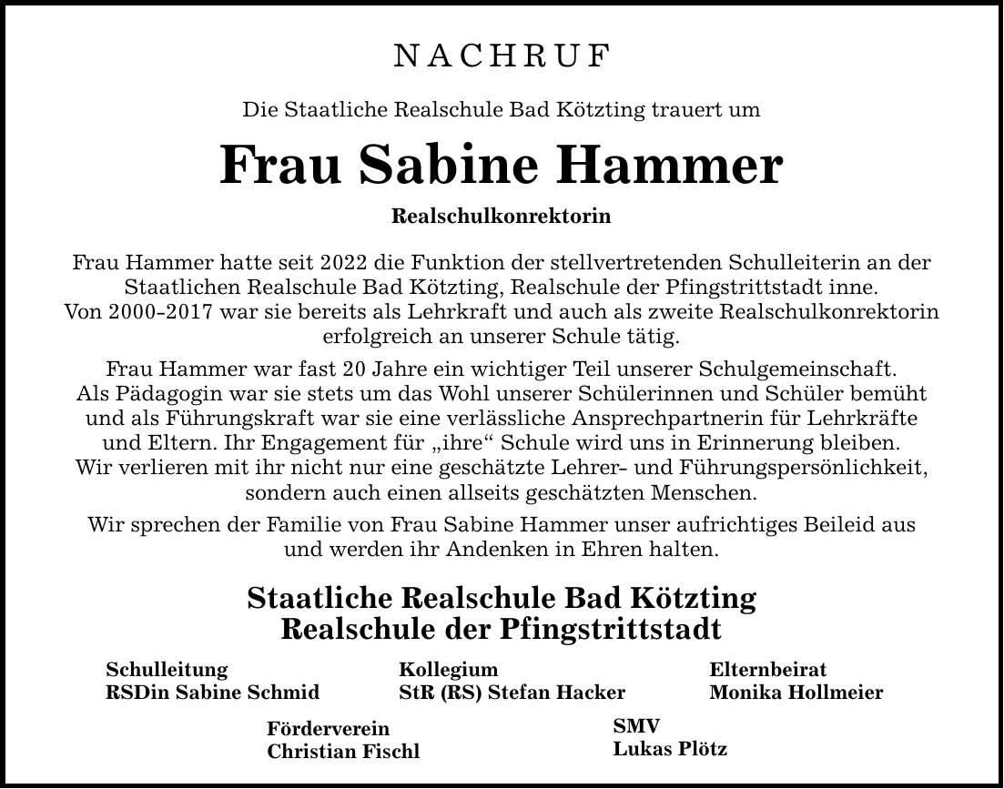 NACHRUF Die Staatliche Realschule Bad Kötzting trauert um Frau Sabine Hammer Realschulkonrektorin Frau Hammer hatte seit 2022 die Funktion der stellvertretenden Schulleiterin an der Staatlichen Realschule Bad Kötzting, Realschule der Pfingstrittstadt inne. Von *** war sie bereits als Lehrkraft und auch als zweite Realschulkonrektorin erfolgreich an unserer Schule tätig. Frau Hammer war fast 20 Jahre ein wichtiger Teil unserer Schulgemeinschaft. Als Pädagogin war sie stets um das Wohl unserer Schülerinnen und Schüler bemüht und als Führungskraft war sie eine verlässliche Ansprechpartnerin für Lehrkräfte und Eltern. Ihr Engagement für 