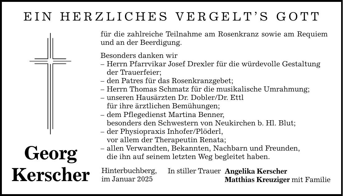 EIN HERZLICHES VERGELT'S GOTT Georg Kerscher für die zahlreiche Teilnahme am Rosenkranz sowie am Requiem und an der Beerdigung. Besonders danken wir - Herrn Pfarrvikar Josef Drexler für die würdevolle Gestaltung der Trauerfeier; - den Patres für das Rosenkranzgebet; - Herrn Thomas Schmatz für die musikalische Umrahmung; - unseren Hausärzten Dr. Dobler/Dr. Ettl für ihre ärztlichen Bemühungen; - dem Pflegedienst Martina Benner, besonders den Schwestern von Neukirchen b. Hl. Blut; - der Physiopraxis Inhofer/Plöderl, vor allem der Therapeutin Renata; - allen Verwandten, Bekannten, Nachbarn und Freunden, die ihn auf seinem letzten Weg begleitet haben. Hinterbuchberg, im Januar 2025 In stiller Trauer Angelika Kerscher Matthias Kreuziger mit Familie