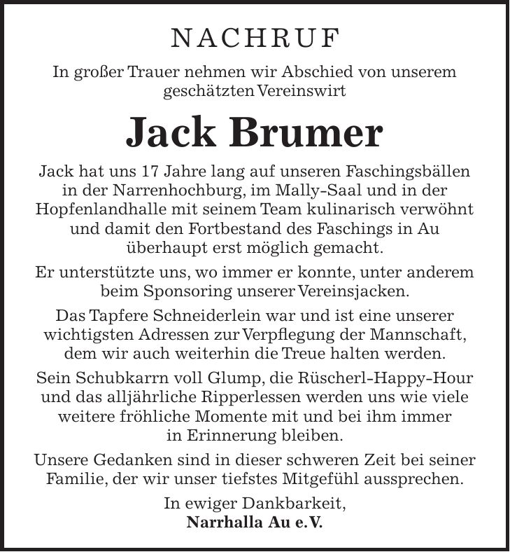 Nachruf In großer Trauer nehmen wir Abschied von unserem geschätzten Vereinswirt Jack Brumer Jack hat uns 17 Jahre lang auf unseren Faschingsbällen in der Narrenhochburg, im Mally-Saal und in der Hopfenlandhalle mit seinem Team kulinarisch verwöhnt und damit den Fortbestand des Faschings in Au überhaupt erst möglich gemacht. Er unterstützte uns, wo immer er konnte, unter anderem beim Sponsoring unserer Vereinsjacken. Das Tapfere Schneiderlein war und ist eine unserer wichtigsten Adressen zur Verpflegung der Mannschaft, dem wir auch weiterhin die Treue halten werden. Sein Schubkarrn voll Glump, die Rüscherl-Happy-Hour und das alljährliche Ripperlessen werden uns wie viele weitere fröhliche Momente mit und bei ihm immer in Erinnerung bleiben. Unsere Gedanken sind in dieser schweren Zeit bei seiner Familie, der wir unser tiefstes Mitgefühl aussprechen. In ewiger Dankbarkeit, Narrhalla Au e. V. 