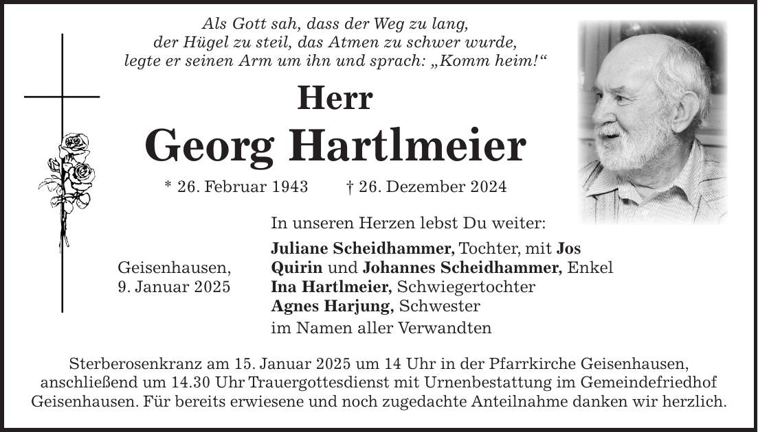  Als Gott sah, dass der Weg zu lang, der Hügel zu steil, das Atmen zu schwer wurde, legte er seinen Arm um ihn und sprach: 'Komm heim!' Herr Georg Hartlmeier * 26. Februar 1943 + 26. Dezember 2024 In unseren Herzen lebst Du weiter: Juliane Scheidhammer, Tochter, mit Jos Geisenhausen, Quirin und Johannes Scheidhammer, Enkel 9. Januar 2025 Ina Hartlmeier, Schwiegertochter Agnes Harjung, Schwester im Namen aller Verwandten Sterberosenkranz am 15. Januar 2025 um 14 Uhr in der Pfarrkirche Geisenhausen, anschließend um 14.30 Uhr Trauergottesdienst mit Urnenbestattung im Gemeindefriedhof Geisenhausen. Für bereits erwiesene und noch zugedachte Anteilnahme danken wir herzlich.