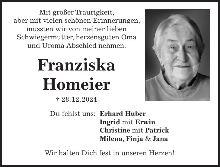 Mit großer Traurigkeit, aber mit vielen schönen Erinnerungen, mussten wir von meiner lieben Schwiegermutter, herzensguten Oma und Uroma Abschied nehmen. Franziska Homeier + 28. 12. 2024 Du fehlst uns: Erhard Huber Ingrid mit Erwin Christine mit Patrick Milena, Finja & Jana Wir halten Dich fest in unseren Herzen!