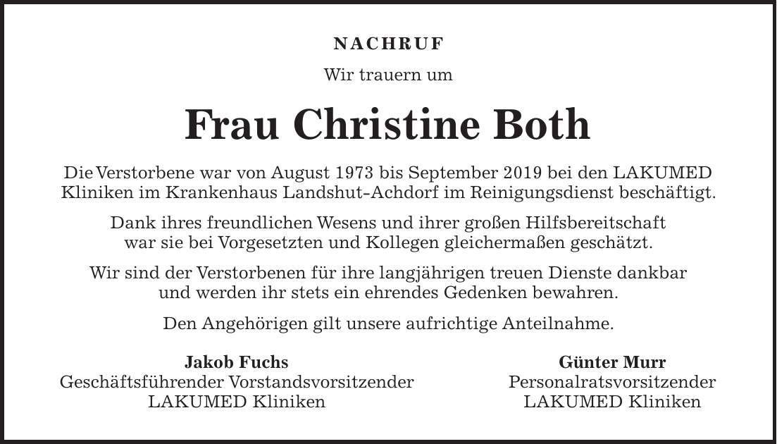 NACHRUF Wir trauern um Frau Christine Both Die Verstorbene war von August 1973 bis September 2019 bei den LAKUMED Kliniken im Krankenhaus Landshut-Achdorf im Reinigungsdienst beschäftigt. Dank ihres freundlichen Wesens und ihrer großen Hilfsbereitschaft war sie bei Vorgesetzten und Kollegen gleichermaßen geschätzt. Wir sind der Verstorbenen für ihre langjährigen treuen Dienste dankbar und werden ihr stets ein ehrendes Gedenken bewahren. Den Angehörigen gilt unsere aufrichtige Anteilnahme. Jakob Fuchs Günter Murr Geschäftsführender Vorstandsvorsitzender Personalratsvorsitzender LAKUMED Kliniken LAKUMED Kliniken