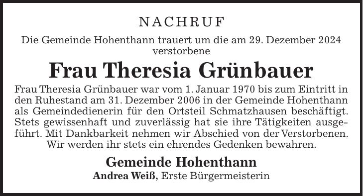 Nachruf Die Gemeinde Hohenthann trauert um die am 29. Dezember 2024 verstorbene Frau Theresia Grünbauer Frau Theresia Grünbauer war vom 1. Januar 1970 bis zum Eintritt in den Ruhestand am 31. Dezember 2006 in der Gemeinde Hohenthann als Gemeindedienerin für den Ortsteil Schmatzhausen beschäftigt. Stets gewissenhaft und zuverlässig hat sie ihre Tätigkeiten ausgeführt. Mit Dankbarkeit nehmen wir Abschied von der Verstorbenen. Wir werden ihr stets ein ehrendes Gedenken bewahren. Gemeinde Hohenthann Andrea Weiß, Erste Bürgermeisterin