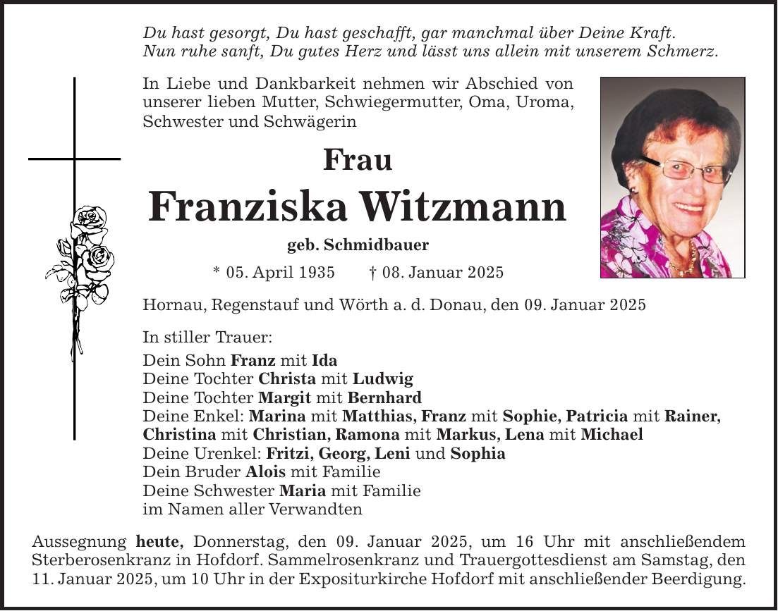 Du hast gesorgt, Du hast geschafft, gar manchmal über Deine Kraft. Nun ruhe sanft, Du gutes Herz und lässt uns allein mit unserem Schmerz. In Liebe und Dankbarkeit nehmen wir Abschied von unserer lieben Mutter, Schwiegermutter, Oma, Uroma, Schwester und Schwägerin Frau Franziska Witzmann geb. Schmidbauer * 05. April 1935 + 08. Januar 2025 Hornau, Regenstauf und Wörth a. d. Donau, den 09. Januar 2025 In stiller Trauer: Dein Sohn Franz mit Ida Deine Tochter Christa mit Ludwig Deine Tochter Margit mit Bernhard Deine Enkel: Marina mit Matthias, Franz mit Sophie, Patricia mit Rainer, Christina mit Christian, Ramona mit Markus, Lena mit Michael Deine Urenkel: Fritzi, Georg, Leni und Sophia Dein Bruder Alois mit Familie Deine Schwester Maria mit Familie im Namen aller Verwandten Aussegnung heute, Donnerstag, den 09. Januar 2025, um 16 Uhr mit anschließendem Sterberosenkranz in Hofdorf. Sammelrosenkranz und Trauergottesdienst am Samstag, den 11. Januar 2025, um 10 Uhr in der Expositurkirche Hofdorf mit anschließender Beerdigung.