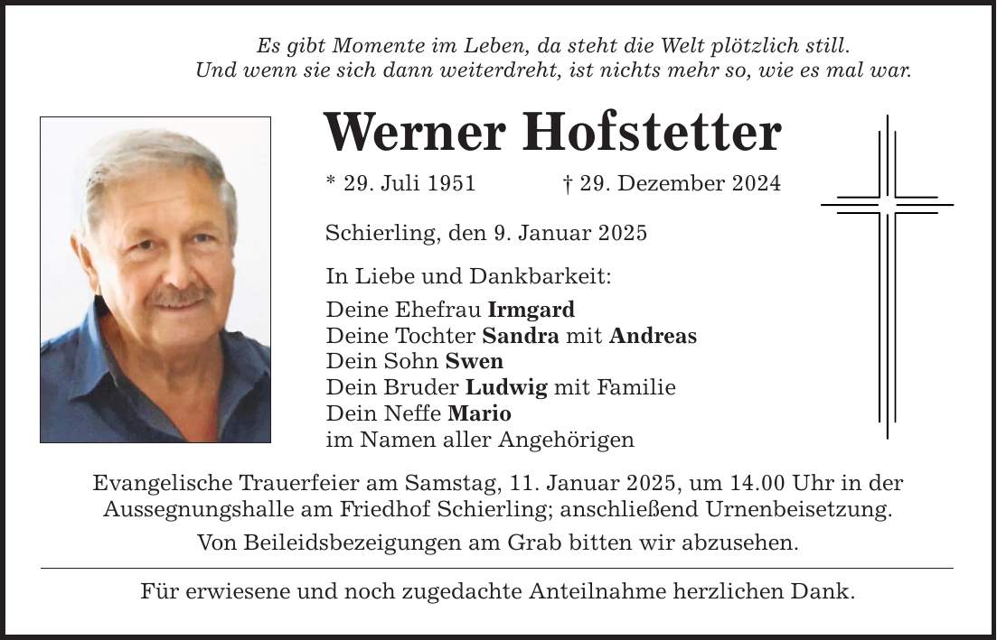 Es gibt Momente im Leben, da steht die Welt plötzlich still. Und wenn sie sich dann weiterdreht, ist nichts mehr so, wie es mal war. Werner Hofstetter * 29. Juli 1951 _ 29. Dezember 2024 Schierling, den 9. Januar 2025 In Liebe und Dankbarkeit: Deine Ehefrau Irmgard Deine Tochter Sandra mit Andreas Dein Sohn Swen Dein Bruder Ludwig mit Familie Dein Neffe Mario im Namen aller Angehörigen Evangelische Trauerfeier am Samstag, 11. Januar 2025, um 14.00 Uhr in der Aussegnungshalle am Friedhof Schierling; anschließend Urnenbeisetzung. Von Beileidsbezeigungen am Grab bitten wir abzusehen. Für erwiesene und noch zugedachte Anteilnahme herzlichen Dank.