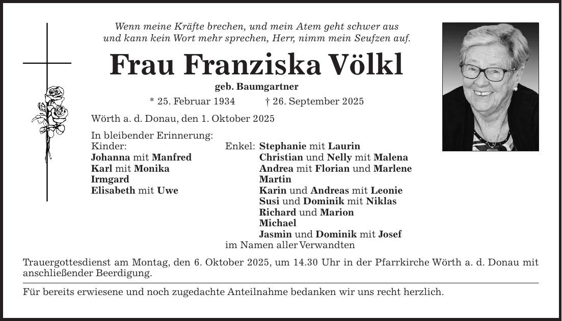 Wenn meine Kräfte brechen, und mein Atem geht schwer aus und kann kein Wort mehr sprechen, Herr, nimm mein Seufzen auf. Frau Franziska Völkl geb. Baumgartner * 25. Februar 1934 + 26. September 2025 Wörth a. d. Donau, den 1. Oktober 2025 In bleibender Erinnerung: Kinder: Enkel: Stephanie mit Laurin Johanna mit Manfred Christian und Nelly mit Malena Karl mit Monika Andrea mit Florian und Marlene Irmgard Martin Elisabeth mit Uwe Karin und Andreas mit Leonie Susi und Dominik mit Niklas Richard und Marion Michael Jasmin und Dominik mit Josef im Namen aller Verwandten Trauergottesdienst am Montag, den 6. Oktober 2025, um 14.30 Uhr in der Pfarrkirche Wörth a. d. Donau mit anschließender Beerdigung. Für bereits erwiesene und noch zugedachte Anteilnahme bedanken wir uns recht herzlich.