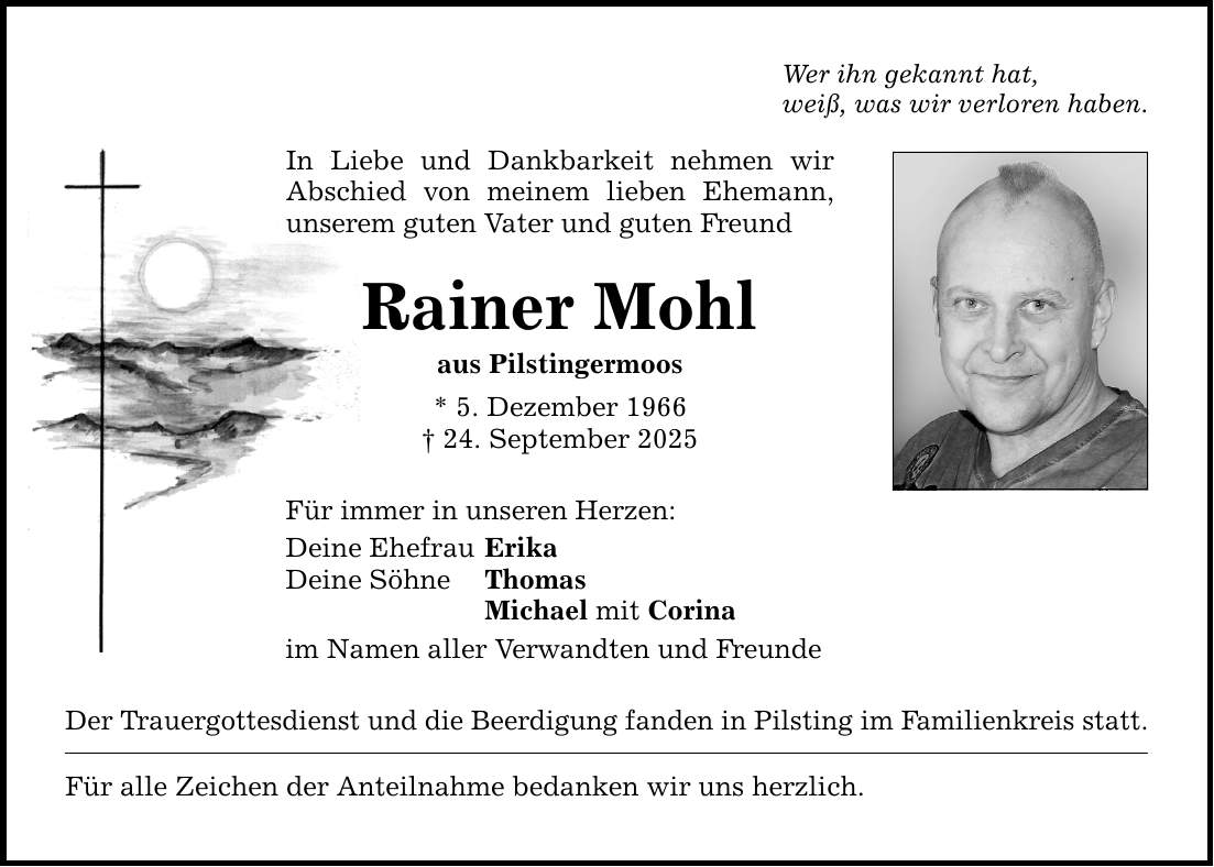 Wer ihn gekannt hat, weiß, was wir verloren haben. In Liebe und Dankbarkeit nehmen wir Abschied von meinem lieben Ehemann, unserem guten Vater und guten Freund Rainer Mohl aus Pilstingermoos * 5. Dezember 1966 _ 24. September 2025 Für immer in unseren Herzen: Deine Ehefrau Erika Deine Söhne Thomas Michael mit Corina im Namen aller Verwandten und Freunde Der Trauergottesdienst und die Beerdigung fanden in Pilsting im Familienkreis statt. Für alle Zeichen der Anteilnahme bedanken wir uns herzlich.