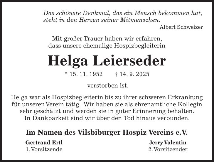 Das schönste Denkmal, das ein Mensch bekommen hat, steht in den Herzen seiner Mitmenschen. Albert Schweizer Mit großer Trauer haben wir erfahren, dass unsere ehemalige Hospizbegleiterin Helga Leierseder * 15. 11. 1952 + 14. 9. 2025 verstorben ist. Helga war als Hospizbegleiterin bis zu ihrer schweren Erkrankung für unseren Verein tätig. Wir haben sie als ehrenamtliche Kollegin sehr geschätzt und werden sie in guter Erinnerung behalten. In Dankbarkeit sind wir über den Tod hinaus verbunden. Im Namen des Vilsbiburger Hospiz Vereins e.V. Gertraud Ertl Jerry Valentin 1. Vorsitzende 2. Vorsitzender