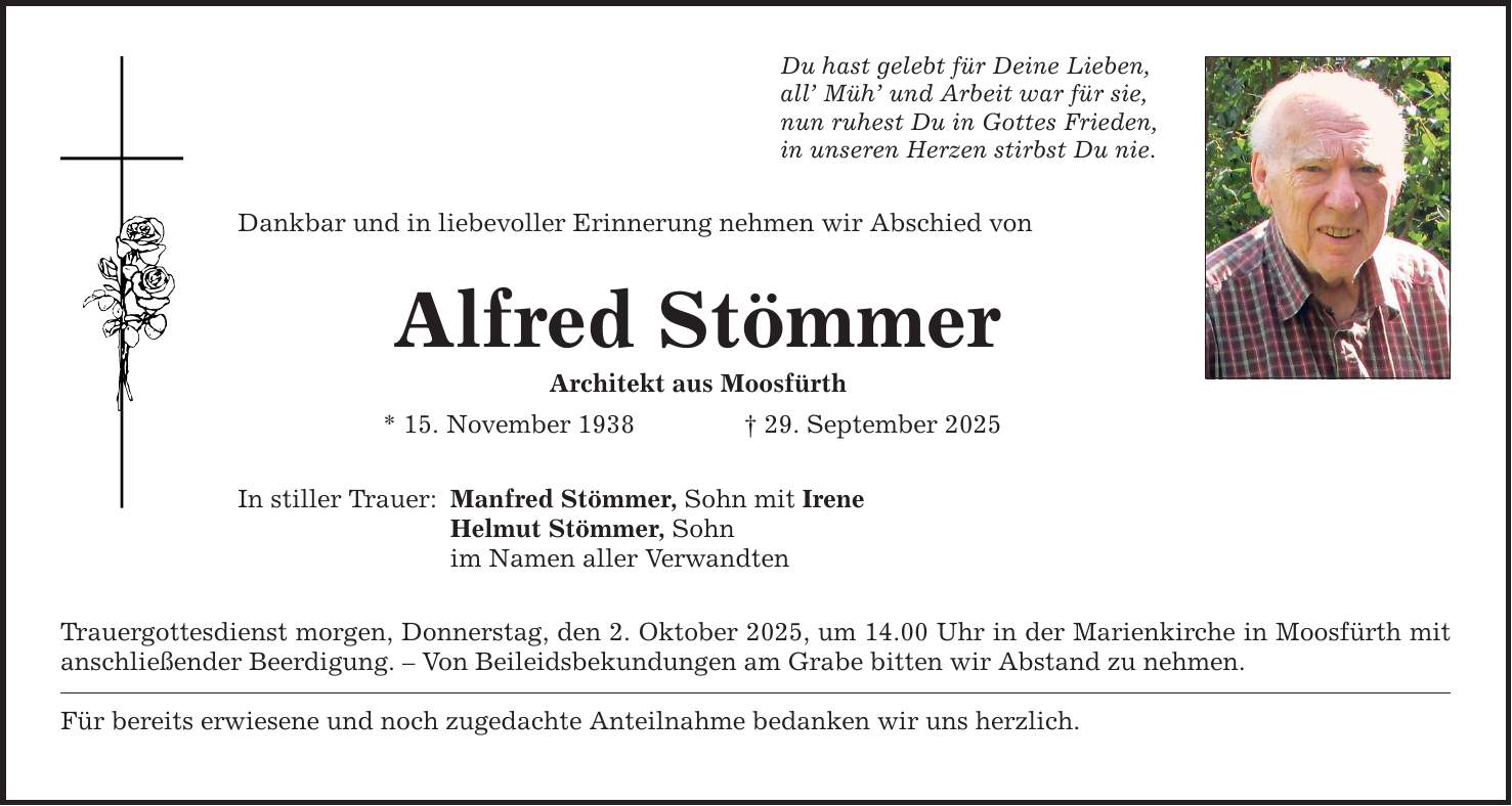 Du hast gelebt für Deine Lieben,all' Müh' und Arbeit war für sie,nun ruhest Du in Gottes Frieden,in unseren Herzen stirbst Du nie.Dankbar und in liebevoller Erinnerung nehmen wir Abschied vonAlfred StömmerArchitekt aus Moosfürth* 15. November 1938 _ 29. September 2025In stiller Trauer:Manfred Stömmer, Sohn mit IreneHelmut Stömmer, Sohnim Namen aller VerwandtenTrauergottesdienst morgen, Donnerstag, den 2. Oktober 2025, um 14.00 Uhr in der Marienkirche in Moosfürth mit anschließender Beerdigung. - Von Beileidsbekundungen am Grabe bitten wir Abstand zu nehmen.Für bereits erwiesene und noch zugedachte Anteilnahme bedanken wir uns herzlich.
