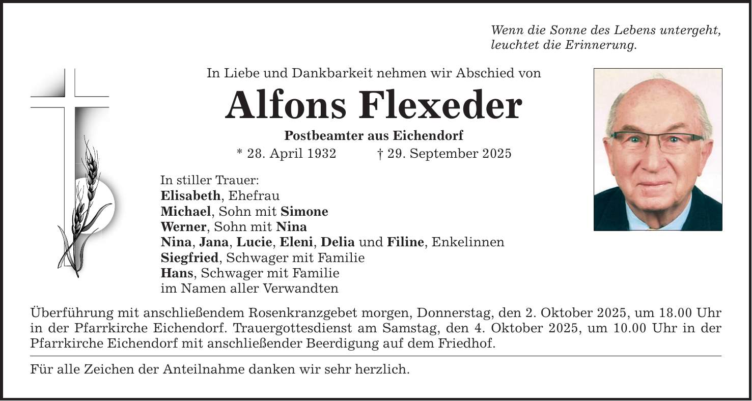 Wenn die Sonne des Lebens untergeht, leuchtet die Erinnerung. In Liebe und Dankbarkeit nehmen wir Abschied von Alfons Flexeder Postbeamter aus Eichendorf * 28. April 1932 _ 29. September 2025 In stiller Trauer: Elisabeth, Ehefrau Michael, Sohn mit Simone Werner, Sohn mit Nina Nina, Jana, Lucie, Eleni, Delia und Filine, Enkelinnen Siegfried, Schwager mit Familie Hans, Schwager mit Familie im Namen aller Verwandten Überführung mit anschließendem Rosenkranzgebet morgen, Donnerstag, den 2. Oktober 2025, um 18.00 Uhr in der Pfarrkirche Eichendorf. Trauergottesdienst am Samstag, den 4. Oktober 2025, um 10.00 Uhr in der Pfarrkirche Eichendorf mit anschließender Beerdigung auf dem Friedhof. Für alle Zeichen der Anteilnahme danken wir sehr herzlich.