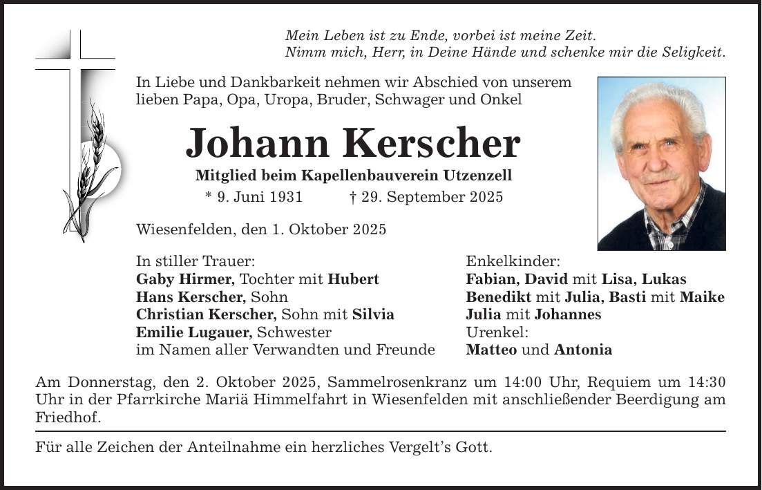 Mein Leben ist zu Ende, vorbei ist meine Zeit. Nimm mich, Herr, in Deine Hände und schenke mir die Seligkeit. In Liebe und Dankbarkeit nehmen wir Abschied von unserem lieben Papa, Opa, Uropa, Bruder, Schwager und Onkel Johann Kerscher Mitglied beim Kapellenbauverein Utzenzell * 9. Juni 1931 _ 29. September 2025 Wiesenfelden, den 1. Oktober 2025 In stiller Trauer: Enkelkinder: Gaby Hirmer, Tochter mit Hubert Fabian, David mit Lisa, Lukas Hans Kerscher, Sohn Benedikt mit Julia, Basti mit Maike Christian Kerscher, Sohn mit Silvia Julia mit Johannes Emilie Lugauer, Schwester Urenkel: im Namen aller Verwandten und Freunde Matteo und Antonia Am Donnerstag, den 2. Oktober 2025, Sammelrosenkranz um 14:00 Uhr, Requiem um 14:30 Uhr in der Pfarrkirche Mariä Himmelfahrt in Wiesenfelden mit anschließender Beerdigung am Friedhof. Für alle Zeichen der Anteilnahme ein herzliches Vergelt's Gott.