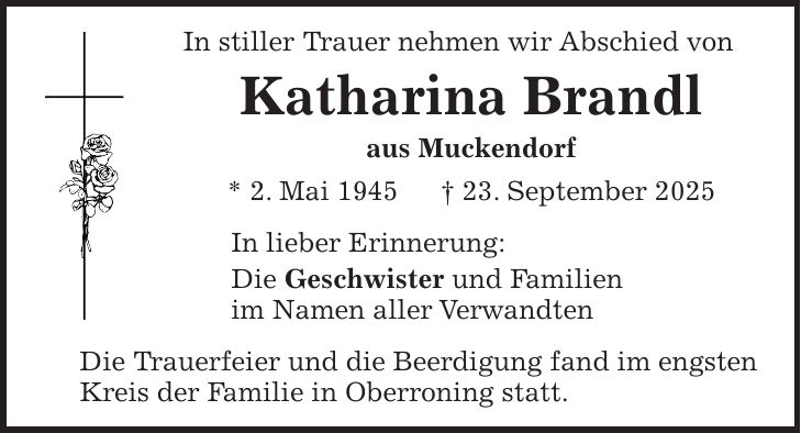 In stiller Trauer nehmen wir Abschied von Katharina Brandl aus Muckendorf * 2. Mai 1945 + 23. September 2025 In lieber Erinnerung: Die Geschwister und Familien im Namen aller Verwandten Die Trauerfeier und die Beerdigung fand im engsten Kreis der Familie in Oberroning statt.