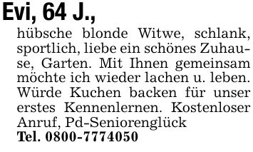 Evi, 64 J.,hübsche blonde Witwe, schlank, sportlich, liebe ein schönes Zuhause, Garten. Mit Ihnen gemeinsam möchte ich wieder lachen u. leben. Würde Kuchen backen für unser erstes Kennenlernen. Kostenloser Anruf, Pd-SeniorenglückTel. ***