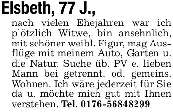 Elsbeth, 77 J.,nach vielen Ehejahren war ich plötzlich Witwe, bin ansehnlich, mit schöner weibl. Figur, mag Ausflüge mit meinem Auto, Garten u. die Natur. Suche üb. PV e. lieben Mann bei getrennt. od. gemeins. Wohnen. Ich wäre jederzeit für Sie da u. möchte mich gut mit Ihnen verstehen. Tel. ***