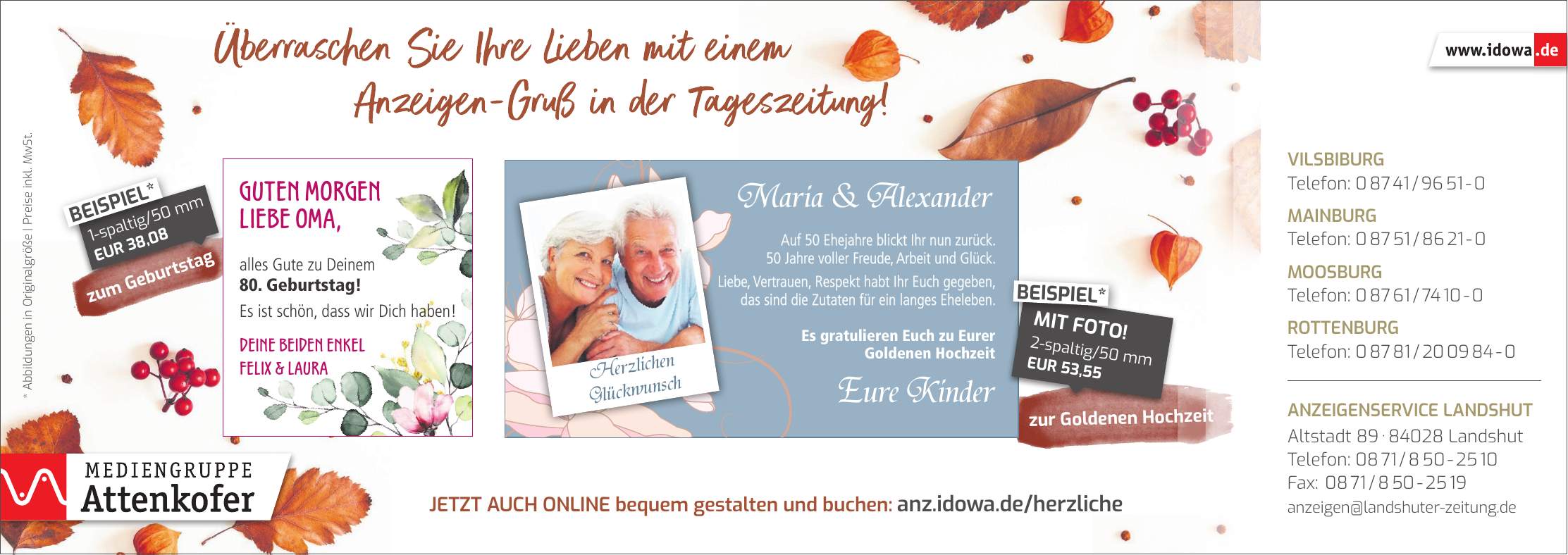 * Abbildungen in Originalgröße | Preise inkl. MwSt.Guten Morgen liebe Oma, alles Gute zu Deinem 80. Geburtstag! Es ist schön, dass wir Dich haben! Deine beiden Enkel Felix & Laurazur Goldenen Hochzeitzum GeburtstagMaria & AlexanderEure KinderJetzt auch online bequem gestalten und buchen: anz.idowa.de/herzlicheAuf 50 Ehejahre blickt Ihr nun zurück. 50 Jahre voller Freude, Arbeit und Glück. Liebe, Vertrauen, Respekt habt Ihr Euch gegeben, das sind die Zutaten für ein langes Eheleben. Es gratulieren Euch zu Eurer Goldenen Hochzeit2-spaltig/50 mm EUR 53,55MIT FOTO!BEISPIEL*1-spaltig/50 mm EUR 38,08BEISPIEL*Herzlichen GlückwunschVilsbiburg Telefon: *** Mainburg Telefon: *** Moosburg Telefon: *** Rottenburg Telefon: *** Anzeigenservice Landshut Altstadt *** Landshut Telefon: *** Fax: *** anzeigen@landshuter-zeitung.de