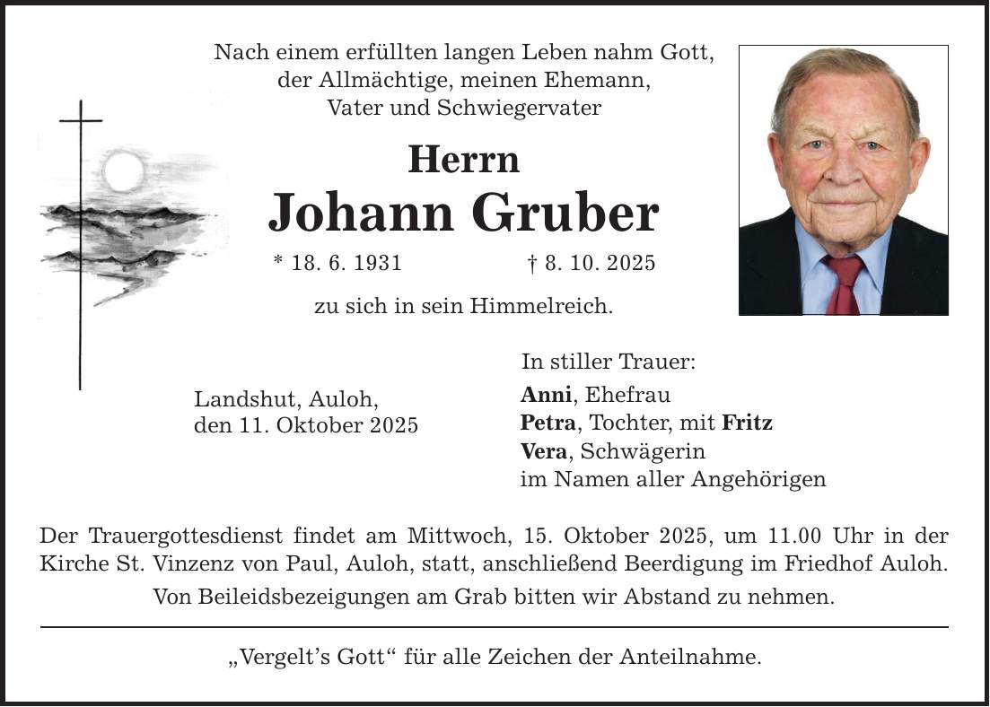 Nach einem erfüllten langen Leben nahm Gott, der Allmächtige, meinen Ehemann, Vater und Schwiegervater Herrn Johann Gruber * 18. 6. 1931 _ 8. 10. 2025 zu sich in sein Himmelreich. Landshut, Auloh, den 11. Oktober 2025 Der Trauergottesdienst findet am Mittwoch, 15. Oktober 2025, um 11.00 Uhr in der Kirche St. Vinzenz von Paul, Auloh, statt, anschließend Beerdigung im Friedhof Auloh. Von Beileidsbezeigungen am Grab bitten wir Abstand zu nehmen. 