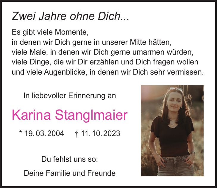 Zwei Jahre ohne dich... Es gibt viele Momente, in denen wir dich gerne in unserer Mitte hätten, viele Male, in denen wir dich gerne umarmen würden, viele Dinge, die wir dir erzählen und dich fragen wollen und viele Augenblicke, in denen wir dich sehr vermissen. In liebevoller Erinnerung an Karina Stanglmaier *19.03.2004 +11.10.2023 Du fehlst uns so: Deine Familie und FreundeAlles ist anders geworden. Es gibt so viele Momente, in denen wir an Dich denken. So viele Stunden, in denen wir Deinen Rat bräuchten. So viele Augenblicke, in denen wir Dich vermissen. So viele Dinge, die wir so gerne noch mit Dir erlebt hätten. In liebevoller Erinnerung an Karina Stanglmaier * 19. 03. 2004 + 11. 10. 2023 Du fehlst uns so: Deine Familie und FreundeZwei Jahre ohne Dich... Es gibt viele Momente, in denen wir Dich gerne in unserer Mitte hätten, viele Male, in denen wir Dich gerne umarmen würden, viele Dinge, die wir Dir erzählen und Dich fragen wollen und viele Augenblicke, in denen wir Dich sehr vermissen. In liebevoller Erinnerung an Karina Stanglmaier * 19. 03. 2004 + 11. 10. 2023 Du fehlst uns so: Deine Familie und Freunde