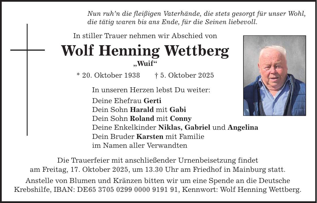 Nun ruh'n die fleißigen Vaterhände, die stets gesorgt für unser Wohl, die tätig waren bis ans Ende, für die Seinen liebevoll. In stiller Trauer nehmen wir Abschied von Wolf Henning Wettberg 