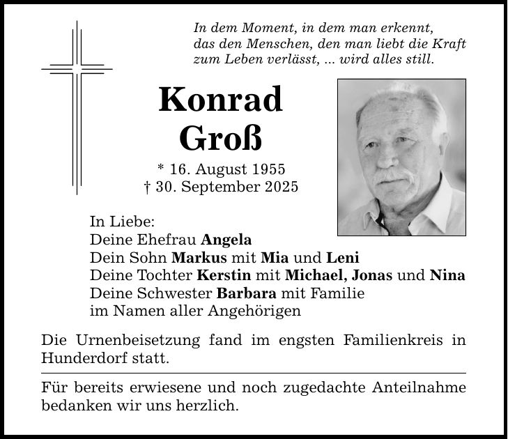 In dem Moment, in dem man erkennt, das den Menschen, den man liebt die Kraft zum Leben verlässt, ... wird alles still. Konrad Groß * 16. August 1955 _ 30. September 2025 In Liebe: Deine Ehefrau Angela Dein Sohn Markus mit Mia und Leni Deine Tochter Kerstin mit Michael, Jonas und Nina Deine Schwester Barbara mit Familie im Namen aller Angehörigen Die Urnenbeisetzung fand im engsten Familienkreis in Hunderdorf statt. Für bereits erwiesene und noch zugedachte Anteilnahme bedanken wir uns herzlich.