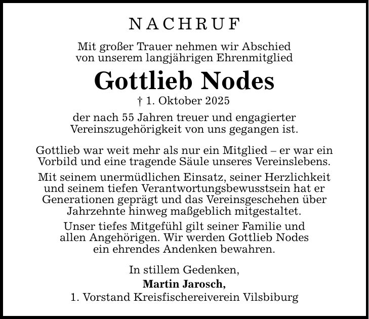 NACHRUF Mit großer Trauer nehmen wir Abschied von unserem langjährigen Ehrenmitglied Gottlieb Nodes _ 1. Oktober 2025 der nach 55 Jahren treuer und engagierter Vereinszugehörigkeit von uns gegangen ist. Gottlieb war weit mehr als nur ein Mitglied - er war ein Vorbild und eine tragende Säule unseres Vereinslebens. Mit seinem unermüdlichen Einsatz, seiner Herzlichkeit und seinem tiefen Verantwortungsbewusstsein hat er Generationen geprägt und das Vereinsgeschehen über Jahrzehnte hinweg maßgeblich mitgestaltet. Unser tiefes Mitgefühl gilt seiner Familie und allen Angehörigen. Wir werden Gottlieb Nodes ein ehrendes Andenken bewahren. In stillem Gedenken, Martin Jarosch, 1. Vorstand Kreisfischereiverein Vilsbiburg
