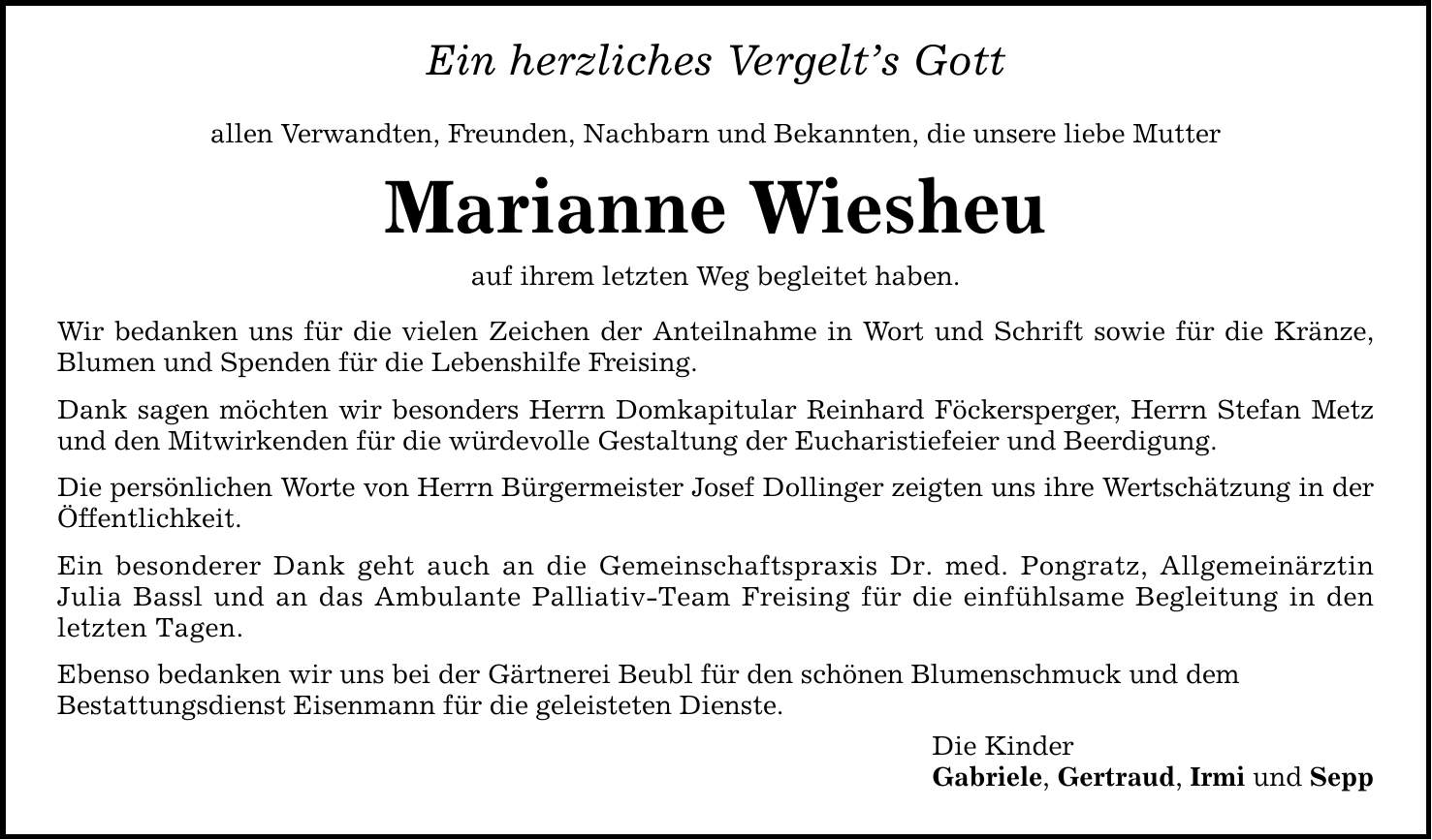 Ein herzliches Vergelt's Gott allen Verwandten, Freunden, Nachbarn und Bekannten, die unsere liebe Mutter Marianne Wiesheu auf ihrem letzten Weg begleitet haben. Wir bedanken uns für die vielen Zeichen der Anteilnahme in Wort und Schrift sowie für die Kränze, Blumen und Spenden für die Lebenshilfe Freising. Dank sagen möchten wir besonders Herrn Domkapitular Reinhard Föckersperger, Herrn Stefan Metz und den Mitwirkenden für die würdevolle Gestaltung der Eucharistiefeier und Beerdigung. Die persönlichen Worte von Herrn Bürgermeister Josef Dollinger zeigten uns ihre Wertschätzung in der Öffentlichkeit. Ein besonderer Dank geht auch an die Gemeinschaftspraxis Dr. med. Pongratz, Allgemeinärztin Julia Bassl und an das Ambulante Palliativ-Team Freising für die einfühlsame Begleitung in den letzten Tagen. Ebenso bedanken wir uns bei der Gärtnerei Beubl für den schönen Blumenschmuck und dem Bestattungsdienst Eisenmann für die geleisteten Dienste. Die Kinder Gabriele, Gertraud, Irmi und Sepp