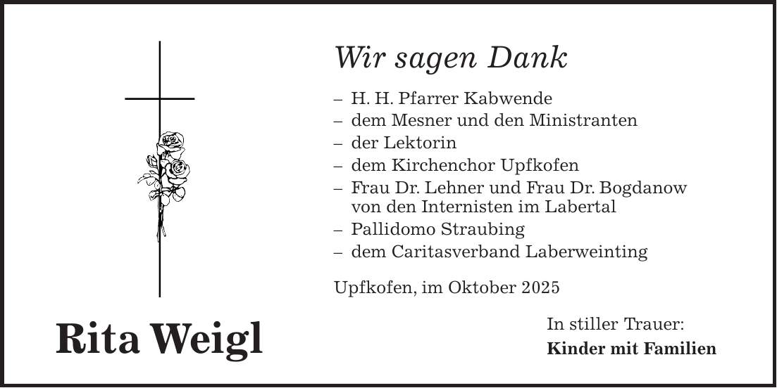 Rita WeiglWir sagen Dank - H. H. Pfarrer Kabwende - dem Mesner und den Ministranten - der Lektorin - dem Kirchenchor Upfkofen - Frau Dr. Lehner und Frau Dr. Bogdanow von den Internisten im Labertal - Pallidomo Straubing - dem Caritasverband Laberweinting Upfkofen, im Oktober 2025 In stiller Trauer: Kinder mit Familien