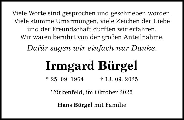 Viele Worte sind gesprochen und geschrieben worden. Viele stumme Umarmungen, viele Zeichen der Liebe und der Freundschaft durften wir erfahren. Wir waren berührt von der großen Anteilnahme. Dafür sagen wir einfach nur Danke. Irmgard Bürgel * 25. 09. 1964 _ 13. 09. 2025 Türkenfeld, im Oktober 2025 Hans Bürgel mit Familie