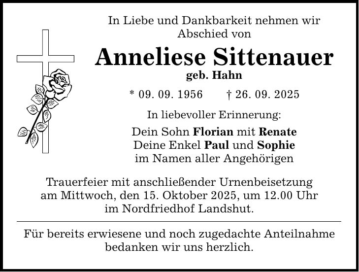In Liebe und Dankbarkeit nehmen wir Abschied von Anneliese Sittenauer geb. Hahn * 09. 09. 1956 _ 26. 09. 2025 In liebevoller Erinnerung: Dein Sohn Florian mit Renate Deine Enkel Paul und Sophie im Namen aller Angehörigen Trauerfeier mit anschließender Urnenbeisetzung am Mittwoch, den 15. Oktober 2025, um 12.00 Uhr im Nordfriedhof Landshut. Für bereits erwiesene und noch zugedachte Anteilnahme bedanken wir uns herzlich.