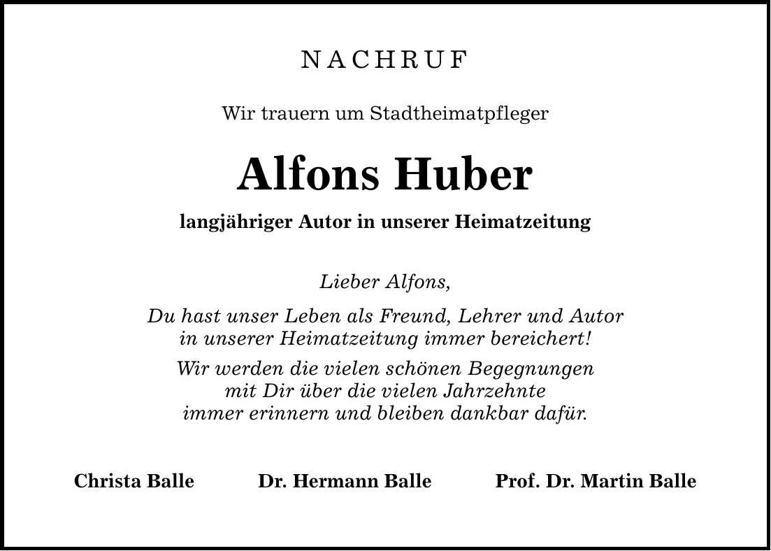 NACHRUF Wir trauern um Stadtheimatpfleger Alfons Huber langjähriger Autor in unserer Heimatzeitung Lieber Alfons, Du hast unser Leben als Freund, Lehrer und Autor in unserer Heimatzeitung immer bereichert! Wir werden die vielen schönen Begegnungen mit Dir über die vielen Jahrzehnte immer erinnern und bleiben dankbar dafür. Christa Balle Dr. Hermann Balle Prof. Dr. Martin Balle