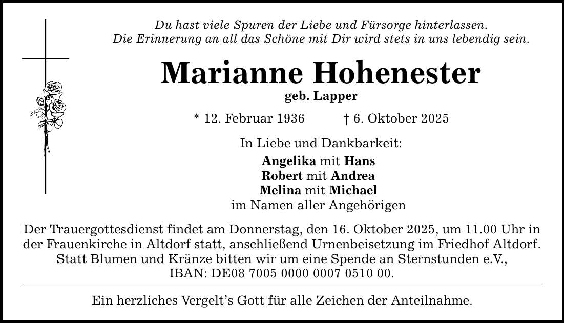 Du hast viele Spuren der Liebe und Fürsorge hinterlassen. Die Erinnerung an all das Schöne mit Dir wird stets in uns lebendig sein. Marianne Hohenester geb. Lapper * 12. Februar 1936 _ 6. Oktober 2025 In Liebe und Dankbarkeit: Angelika mit Hans Robert mit Andrea Melina mit Michael im Namen aller Angehörigen Der Trauergottesdienst findet am Donnerstag, den 16. Oktober 2025, um 11.00 Uhr in der Frauenkirche in Altdorf statt, anschließend Urnenbeisetzung im Friedhof Altdorf. Statt Blumen und Kränze bitten wir um eine Spende an Sternstunden e.V., IBAN: DE***. Ein herzliches Vergelt's Gott für alle Zeichen der Anteilnahme.