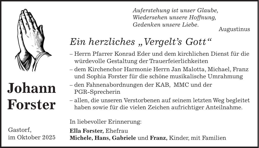 Auferstehung ist unser Glaube, Wiedersehen unsere Hoffnung, Gedenken unsere Liebe. Augustinus Ein herzliches 'Vergelt's Gott' - Herrn Pfarrer Konrad Eder und dem kirchlichen Dienst für die würdevolle Gestaltung der Trauerfeierlichkeiten - dem Kirchenchor Harmonie Herrn Jan Malotta, Michael, Franz und Sophia Forster für die schöne musikalische Umrahmung - den Fahnenabordnungen der KAB, MMC und der PGR-Sprecherin - allen, die unseren Verstorbenen auf seinem letzten Weg begleitet haben sowie für die vielen Zeichen aufrichtiger Anteilnahme. In liebevoller Erinnerung: Ella Forster, Ehefrau Michele, Hans, Gabriele und Franz, Kinder, mit FamilienJohann ForsterGastorf, im Oktober 2025