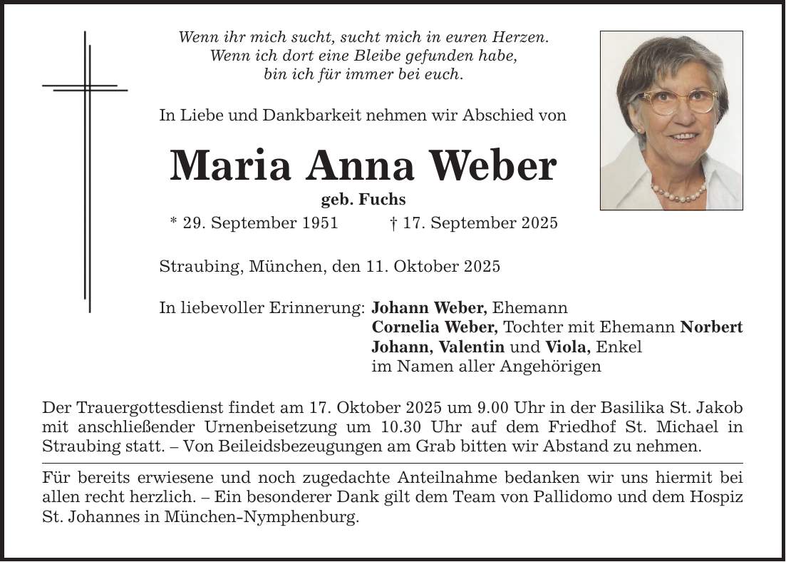 Wenn ihr mich sucht, sucht mich in euren Herzen. Wenn ich dort eine Bleibe gefunden habe, bin ich für immer bei euch. In Liebe und Dankbarkeit nehmen wir Abschied von Maria Anna Weber geb. Fuchs * 29. September 1951 _ 17. September 2025 Straubing, München, den 11. Oktober 2025 In liebevoller Erinnerung: Johann Weber, Ehemann Cornelia Weber, Tochter mit Ehemann Norbert Johann, Valentin und Viola, Enkel im Namen aller Angehörigen Der Trauergottesdienst findet am 17. Oktober 2025 um 9.00 Uhr in der Basilika St. Jakob mit anschließender Urnenbeisetzung um 10.30 Uhr auf dem Friedhof St. Michael in Straubing statt. - Von Beileidsbezeugungen am Grab bitten wir Abstand zu nehmen. Für bereits erwiesene und noch zugedachte Anteilnahme bedanken wir uns hiermit bei allen recht herzlich. - Ein besonderer Dank gilt dem Team von Pallidomo und dem Hospiz St. Johannes in München-Nymphenburg.
