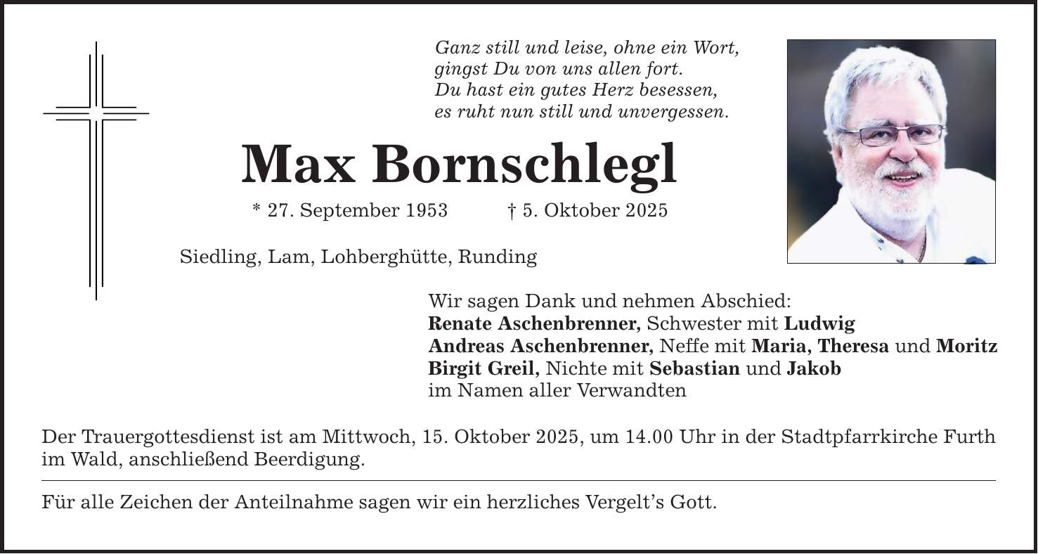 Ganz still und leise, ohne ein Wort, gingst Du von uns allen fort. Du hast ein gutes Herz besessen, es ruht nun still und unvergessen. Max Bornschlegl * 27. September 1953 _ 5. Oktober 2025 Siedling, Lam, Lohberghütte, Runding Wir sagen Dank und nehmen Abschied: Renate Aschenbrenner, Schwester mit Ludwig Andreas Aschenbrenner, Neffe mit Maria, Theresa und Moritz Birgit Greil, Nichte mit Sebastian und Jakob im Namen aller Verwandten Der Trauergottesdienst ist am Mittwoch, 15. Oktober 2025, um 14.00 Uhr in der Stadtpfarrkirche Furth im Wald, anschließend Beerdigung. Für alle Zeichen der Anteilnahme sagen wir ein herzliches Vergelt's Gott.
