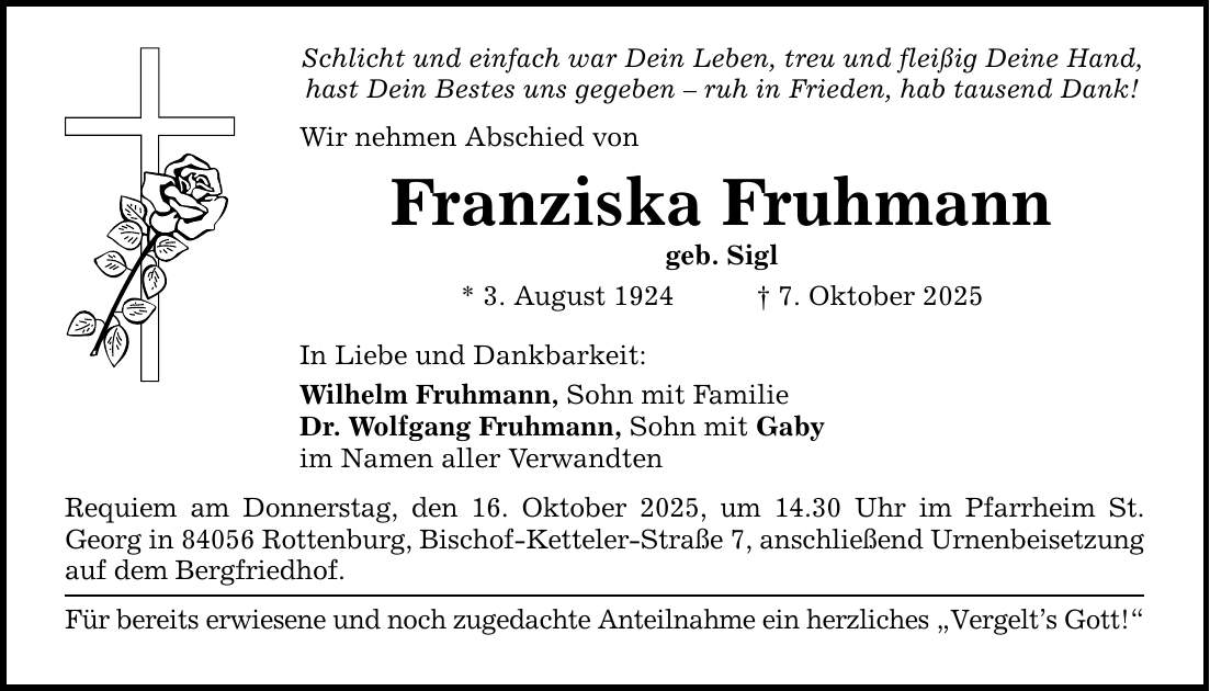 Schlicht und einfach war Dein Leben, treu und fleißig Deine Hand, hast Dein Bestes uns gegeben - ruh in Frieden, hab tausend Dank! Wir nehmen Abschied von Franziska Fruhmann geb. Sigl * 3. August 1924 _ 7. Oktober 2025 In Liebe und Dankbarkeit: Wilhelm Fruhmann, Sohn mit Familie Dr. Wolfgang Fruhmann, Sohn mit Gaby im Namen aller Verwandten Requiem am Donnerstag, den 16. Oktober 2025, um 14.30 Uhr im Pfarrheim St. Georg in 84056 Rottenburg, Bischof-Ketteler-Straße 7, anschließend Urnenbeisetzung auf dem Bergfriedhof. Für bereits erwiesene und noch zugedachte Anteilnahme ein herzliches 
