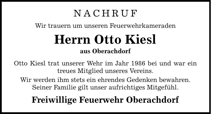 Nachruf Wir trauern um unseren Feuerwehrkameraden Herrn Otto Kiesl aus Oberachdorf Otto Kiesl trat unserer Wehr im Jahr 1986 bei und war ein treues Mitglied unseres Vereins. Wir werden ihm stets ein ehrendes Gedenken bewahren. Seiner Familie gilt unser aufrichtiges Mitgefühl. Freiwillige Feuerwehr Oberachdorf
