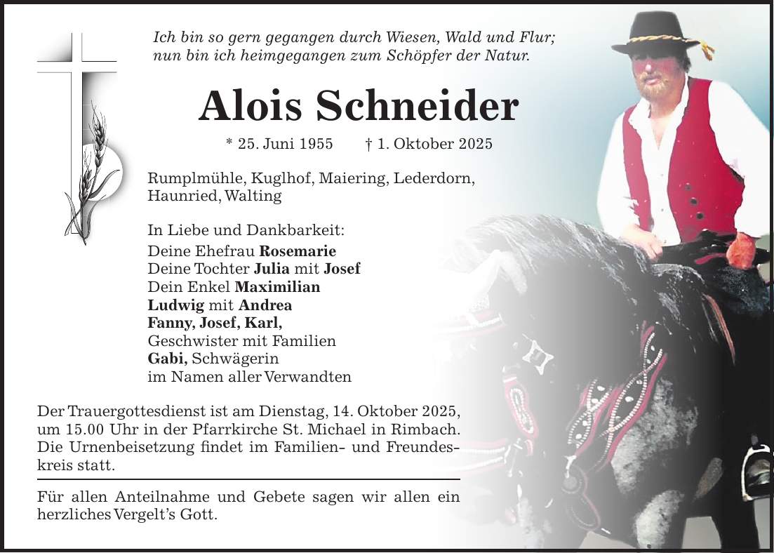 Ich bin so gern gegangen durch Wiesen, Wald und Flur; nun bin ich heimgegangen zum Schöpfer der Natur. Alois Schneider * 25. Juni 1955 + 1. Oktober 2025 Rumplmühle, Kuglhof, Maiering, Lederdorn, Haunried, Walting In Liebe und Dankbarkeit: Deine Ehefrau Rosemarie Deine Tochter Julia mit Josef Dein Enkel Maximilian Ludwig mit Andrea Fanny, Josef, Karl, Geschwister mit Familien Gabi, Schwägerin im Namen aller Verwandten Der Trauergottesdienst ist am Dienstag, 14. Oktober 2025, um 15.00 Uhr in der Pfarrkirche St. Michael in Rimbach. Die Urnenbeisetzung findet im Familien- und Freundeskreis statt. Für allen Anteilnahme und Gebete sagen wir allen ein herzliches Vergelt's Gott.