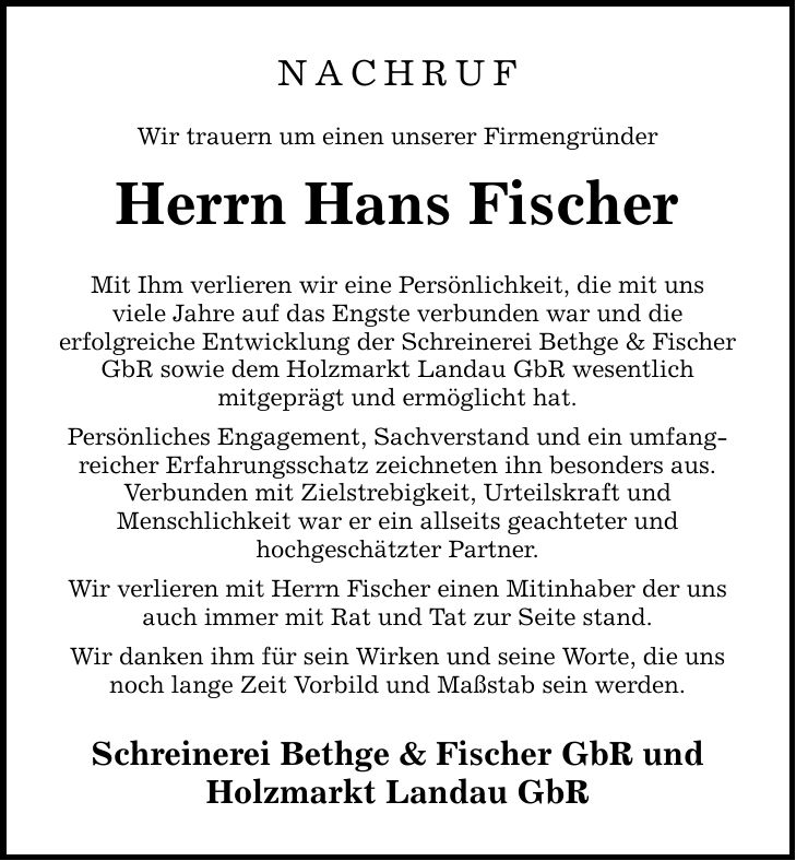 Nachruf Wir trauern um einen unserer Firmengründer Herrn Hans Fischer Mit Ihm verlieren wir eine Persönlichkeit, die mit uns viele Jahre auf das Engste verbunden war und die erfolgreiche Entwicklung der Schreinerei Bethge & Fischer GbR sowie dem Holzmarkt Landau GbR wesentlich mitgeprägt und ermöglicht hat. Persönliches Engagement, Sachverstand und ein umfangreicher Erfahrungsschatz zeichneten ihn besonders aus. Verbunden mit Zielstrebigkeit, Urteilskraft und Menschlichkeit war er ein allseits geachteter und hochgeschätzter Partner. Wir verlieren mit Herrn Fischer einen Mitinhaber der uns auch immer mit Rat und Tat zur Seite stand. Wir danken ihm für sein Wirken und seine Worte, die uns noch lange Zeit Vorbild und Maßstab sein werden. Schreinerei Bethge & Fischer GbR und Holzmarkt Landau GbR