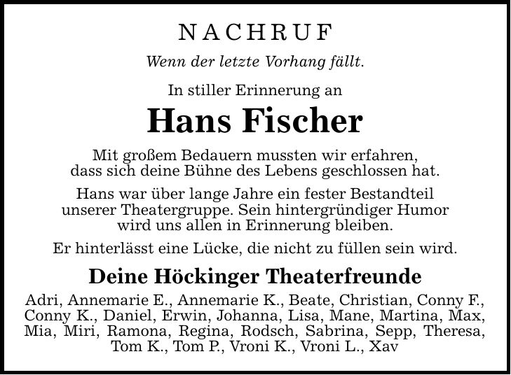 NACHRUF Wenn der letzte Vorhang fällt. In stiller Erinnerung an Hans Fischer Mit großem Bedauern mussten wir erfahren, dass sich deine Bühne des Lebens geschlossen hat. Hans war über lange Jahre ein fester Bestandteil unserer Theatergruppe. Sein hintergründiger Humor wird uns allen in Erinnerung bleiben. Er hinterlässt eine Lücke, die nicht zu füllen sein wird. Deine Höckinger Theaterfreunde Adri, Annemarie E., Annemarie K., Beate, Christian, Conny F., Conny K., Daniel, Erwin, Johanna, Lisa, Mane, Martina, Max, Mia, Miri, Ramona, Regina, Rodsch, Sabrina, Sepp, Theresa, Tom K., Tom P., Vroni K., Vroni L., Xav