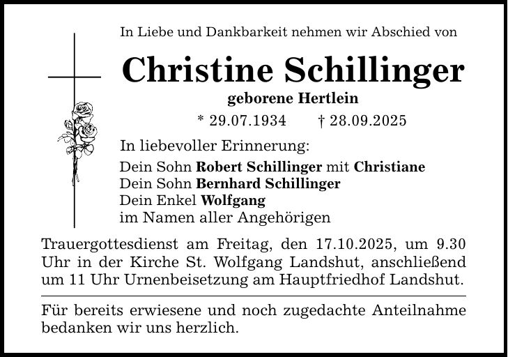 In Liebe und Dankbarkeit nehmen wir Abschied von Christine Schillinger geborene Hertlein * 29.07.1934 _ 28.09.2025 In liebevoller Erinnerung: Dein Sohn Robert Schillinger mit Christiane Dein Sohn Bernhard Schillinger Dein Enkel Wolfgang im Namen aller Angehörigen Trauergottesdienst am Freitag, den 17.10.2025, um 9.30 Uhr in der Kirche St. Wolfgang Landshut, anschließend um 11 Uhr Urnenbeisetzung am Hauptfriedhof Landshut. Für bereits erwiesene und noch zugedachte Anteilnahme bedanken wir uns herzlich.