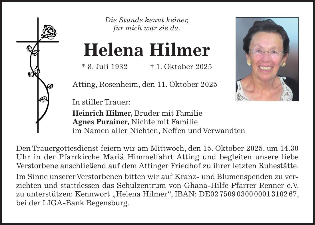 Die Stunde kennt keiner, für mich war sie da. Helena Hilmer * 8. Juli 1932 + 1. Oktober 2025 Atting, Rosenheim, den 11. Oktober 2025 In stiller Trauer: Heinrich Hilmer, Bruder mit Familie Agnes Purainer, Nichte mit Familie im Namen aller Nichten, Neffen und Verwandten Den Trauergottesdienst feiern wir am Mittwoch, den 15. Oktober 2025, um 14.30 Uhr in der Pfarrkirche Mariä Himmelfahrt Atting und begleiten unsere liebe Verstorbene anschließend auf dem Attinger Friedhof zu ihrer letzten Ruhestätte. Im Sinne unserer Verstorbenen bitten wir auf Kranz- und Blumenspenden zu verzichten und stattdessen das Schulzentrum von Ghana-Hilfe Pfarrer Renner e.V. zu unterstützen: Kennwort 'Helena Hilmer', IBAN: DE***, bei der LIGA-Bank Regensburg.
