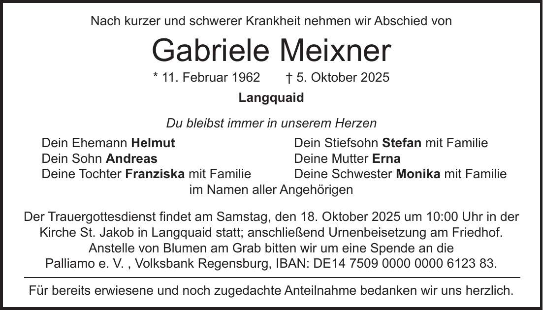 Nach kurzer und schwerer Krankheit nehmen wir Abschied von Gabriele Meixner * 11. Februar 1962 + 5. Oktober 2025 Langquaid Du bleibst immer in unserem Herzen Dein Ehemann Helmut Dein Stiefsohn Stefan mit Familie Dein Sohn Andreas Deine Mutter Erna Deine Tochter Franziska mit Familie Deine Schwester Monika mit Familie im Namen aller Angehörigen Der Trauergottesdienst findet am Samstag, den 18. Oktober 2025 um 10:00 Uhr in der Kirche St. Jakob in Langquaid statt; anschließend Urnenbeisetzung am Friedhof. Anstelle von Blumen am Grab bitten wir um eine Spende an die Palliamo e. V. , Volksbank Regensburg, IBAN: DE***. Für bereits erwiesene und noch zugedachte Anteilnahme bedanken wir uns herzlich.