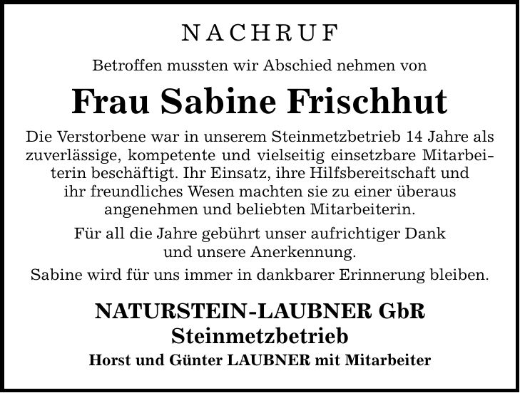 NACHRUF Betroffen mussten wir Abschied nehmen von Frau Sabine Frischhut Die Verstorbene war in unserem Steinmetzbetrieb 14 Jahre als zuverlässige, kompetente und vielseitig einsetzbare Mitarbeiterin beschäftigt. Ihr Einsatz, ihre Hilfsbereitschaft und ihr freundliches Wesen machten sie zu einer überaus angenehmen und beliebten Mitarbeiterin. Für all die Jahre gebührt unser aufrichtiger Dank und unsere Anerkennung. Sabine wird für uns immer in dankbarer Erinnerung bleiben. NATURSTEIN-LAUBNER GbR Steinmetzbetrieb Horst und Günter LAUBNER mit Mitarbeiter