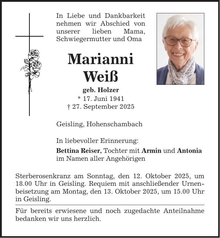 In Liebe und Dankbarkeit nehmen wir Abschied von unserer lieben Mama, Schwiegermutter und Oma Marianni Weiß geb. Holzer * 17. Juni 1941 _ 27. September 2025 Geisling, Hohenschambach In liebevoller Erinnerung: Bettina Reiser, Tochter mit Armin und Antonia im Namen aller Angehörigen Sterberosenkranz am Sonntag, den 12. Oktober 2025, um 18.00 Uhr in Geisling. Requiem mit anschließender Urnenbeisetzung am Montag, den 13. Oktober 2025, um 15.00 Uhr in Geisling. Für bereits erwiesene und noch zugedachte Anteilnahme bedanken wir uns herzlich.