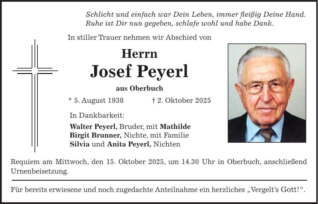 Schlicht und einfach war Dein Leben, immer fleißig Deine Hand. Ruhe ist Dir nun gegeben, schlafe wohl und habe Dank. In stiller Trauer nehmen wir Abschied von Herrn Josef Peyerl aus Oberbuch * 5. August 1938 + 2. Oktober 2025 In Dankbarkeit: Walter Peyerl, Bruder, mit Mathilde Birgit Brunner, Nichte, mit Familie Silvia und Anita Peyerl, Nichten Requiem am Mittwoch, den 15. Oktober 2025, um 14.30 Uhr in Oberbuch, anschließend Urnenbeisetzung. Für bereits erwiesene und noch zugedachte Anteilnahme ein herzliches 'Vergelt's Gott!'.