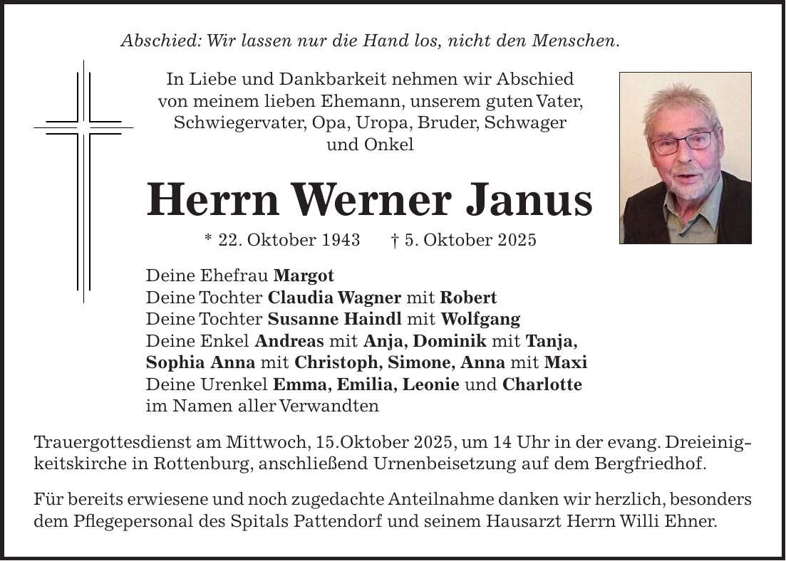 Abschied: Wir lassen nur die Hand los, nicht den Menschen. In Liebe und Dankbarkeit nehmen wir Abschied von meinem lieben Ehemann, unserem guten Vater, Schwiegervater, Opa, Uropa, Bruder, Schwager und Onkel Herrn Werner Janus * 22. Oktober 1943 + 5. Oktober 2025 Deine Ehefrau Margot Deine Tochter Claudia Wagner mit Robert Deine Tochter Susanne Haindl mit Wolfgang Deine Enkel Andreas mit Anja, Dominik mit Tanja, Sophia Anna mit Christoph, Simone, Anna mit Maxi Deine Urenkel Emma, Emilia, Leonie und Charlotte im Namen aller Verwandten Trauergottesdienst am Mittwoch, 15.Oktober 2025, um 14 Uhr in der evang. Dreieinigkeitskirche in Rottenburg, anschließend Urnenbeisetzung auf dem Bergfriedhof. Für bereits erwiesene und noch zugedachte Anteilnahme danken wir herzlich, besonders dem Pflegepersonal des Spitals Pattendorf und seinem Hausarzt Herrn Willi Ehner.