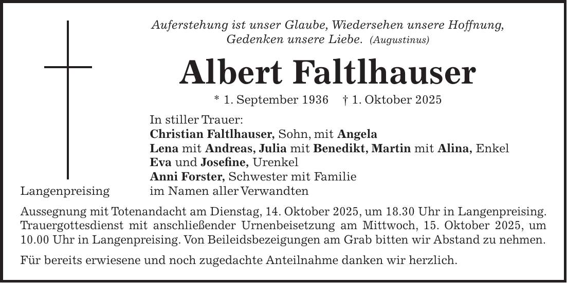 Auferstehung ist unser Glaube, Wiedersehen unsere Hoffnung, Gedenken unsere Liebe. (Augustinus) Albert Faltlhauser * 1. September 1936 + 1. Oktober 2025 In stiller Trauer: Christian Faltlhauser, Sohn, mit Angela Lena mit Andreas, Julia mit Benedikt, Martin mit Alina, Enkel Eva und Josefine, Urenkel Anni Forster, Schwester mit Familie im Namen aller Verwandten Aussegnung mit Totenandacht am Dienstag, 14. Oktober 2025, um 18.30 Uhr in Langenpreising. Trauergottesdienst mit anschließender Urnenbeisetzung am Mittwoch, 15. Oktober 2025, um 10.00 Uhr in Langenpreising. Von Beileidsbezeigungen am Grab bitten wir Abstand zu nehmen. Für bereits erwiesene und noch zugedachte Anteilnahme danken wir herzlich.Langenpreising
