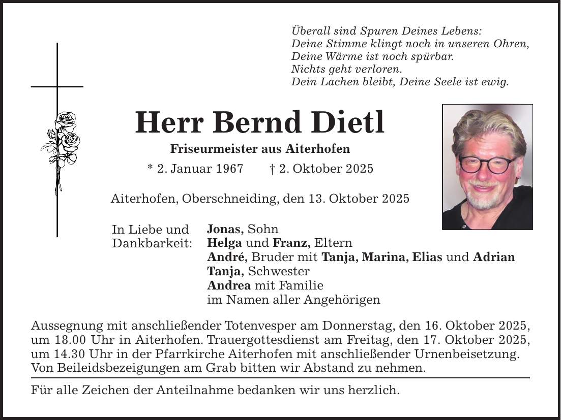 Überall sind Spuren Deines Lebens: Deine Stimme klingt noch in unseren Ohren, Deine Wärme ist noch spürbar. Nichts geht verloren. Dein Lachen bleibt, Deine Seele ist ewig. Herr Bernd Dietl Friseurmeister aus Aiterhofen * 2. Januar 1967 + 2. Oktober 2025 Aiterhofen, Oberschneiding, den 13. Oktober 2025 Jonas, Sohn Helga und Franz, Eltern André, Bruder mit Tanja, Marina, Elias und Adrian Tanja, Schwester Andrea mit Familie im Namen aller Angehörigen Aussegnung mit anschließender Totenvesper am Donnerstag, den 16. Oktober 2025, um 18.00 Uhr in Aiterhofen. Trauergottesdienst am Freitag, den 17. Oktober 2025, um 14.30 Uhr in der Pfarrkirche Aiterhofen mit anschließender Urnenbeisetzung. Von Beileidsbezeigungen am Grab bitten wir Abstand zu nehmen. Für alle Zeichen der Anteilnahme bedanken wir uns herzlich.In Liebe und Dankbarkeit: