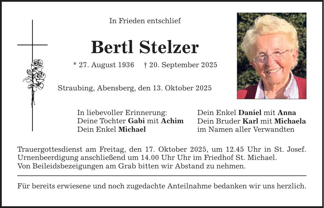 In Frieden entschlief Bertl Stelzer * 27. August 1936 _ 20. September 2025 Straubing, Abensberg, den 13. Oktober 2025 In liebevoller Erinnerung: Deine Tochter Gabi mit Achim Dein Enkel Michael Trauergottesdienst am Freitag, den 17. Oktober 2025, um 12.45 Uhr in St. Josef. Urnenbeerdigung anschließend um 14.00 Uhr Uhr im Friedhof St. Michael. Von Beileidsbezeigungen am Grab bitten wir Abstand zu nehmen. Für bereits erwiesene und noch zugedachte Anteilnahme bedanken wir uns herzlich. Dein Enkel Daniel mit Anna Dein Bruder Karl mit Michaela im Namen aller Verwandten