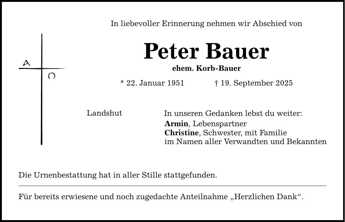 In liebevoller Erinnerung nehmen wir Abschied von Peter Bauer ehem. Korb-Bauer * 22. Januar 1951 _ 19. September 2025 Landshut In unseren Gedanken lebst du weiter: Armin, Lebenspartner Christine, Schwester, mit Familie im Namen aller Verwandten und Bekannten Die Urnenbestattung hat in aller Stille stattgefunden. Für bereits erwiesene und noch zugedachte Anteilnahme 